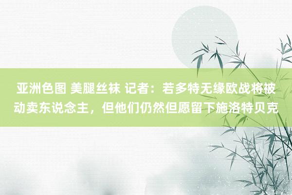 亚洲色图 美腿丝袜 记者：若多特无缘欧战将被动卖东说念主，但他们仍然但愿留下施洛特贝克