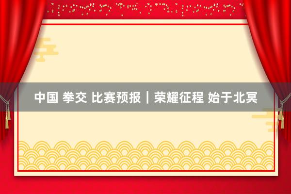 中国 拳交 比赛预报｜荣耀征程 始于北冥