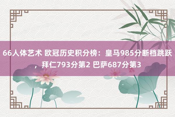 66人体艺术 欧冠历史积分榜：皇马985分断档跳跃，拜仁793分第2 巴萨687分第3