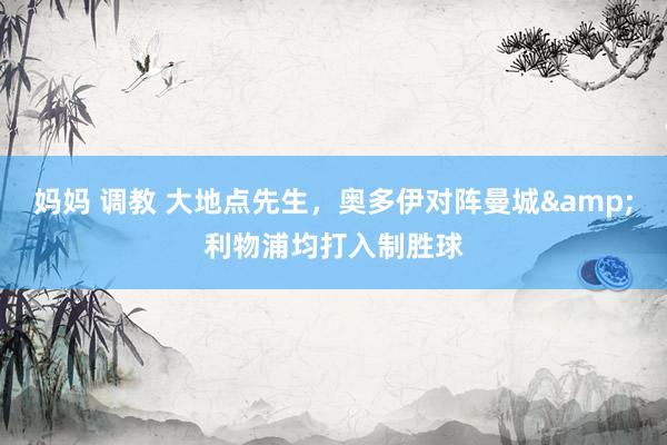 妈妈 调教 大地点先生，奥多伊对阵曼城&利物浦均打入制胜球