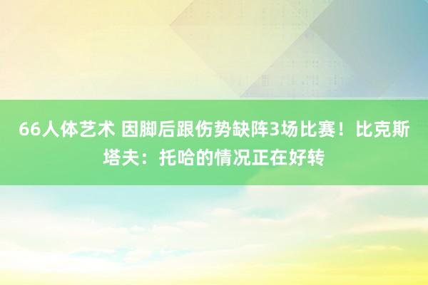 66人体艺术 因脚后跟伤势缺阵3场比赛！比克斯塔夫：托哈的情况正在好转