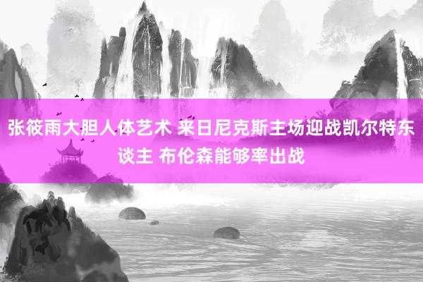 张筱雨大胆人体艺术 来日尼克斯主场迎战凯尔特东谈主 布伦森能够率出战