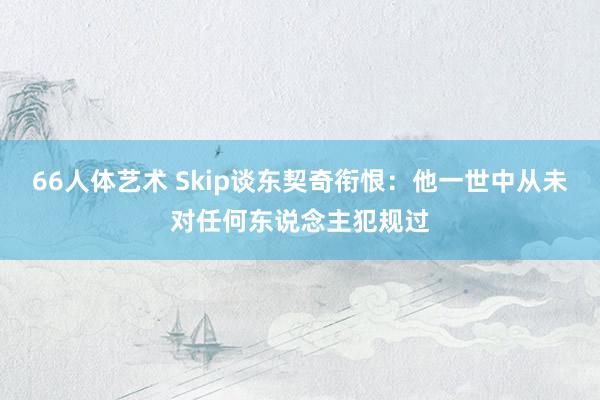 66人体艺术 Skip谈东契奇衔恨：他一世中从未对任何东说念主犯规过