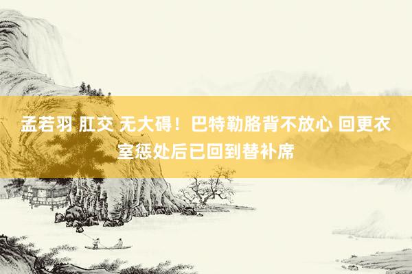 孟若羽 肛交 无大碍！巴特勒胳背不放心 回更衣室惩处后已回到替补席