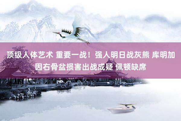顶级人体艺术 重要一战！强人明日战灰熊 库明加因右骨盆损害出战成疑 佩顿缺席