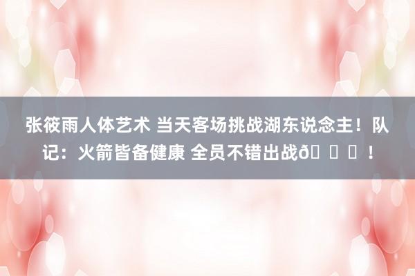 张筱雨人体艺术 当天客场挑战湖东说念主！队记：火箭皆备健康 全员不错出战👀！