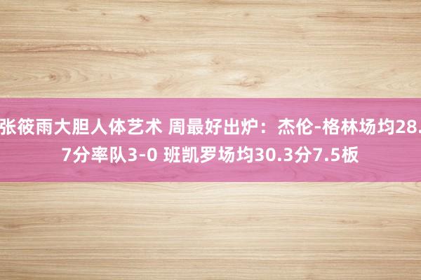 张筱雨大胆人体艺术 周最好出炉：杰伦-格林场均28.7分率队3-0 班凯罗场均30.3分7.5板
