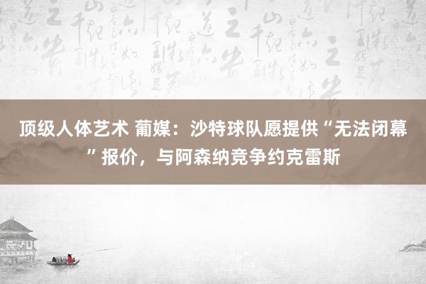 顶级人体艺术 葡媒：沙特球队愿提供“无法闭幕”报价，与阿森纳竞争约克雷斯