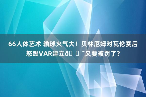66人体艺术 输球火气大！贝林厄姆对瓦伦赛后怒踢VAR建立😯又要被罚了？
