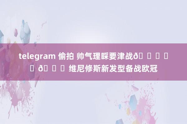 telegram 偷拍 帅气理睬要津战🌟⚽️💈维尼修斯新发型备战欧冠