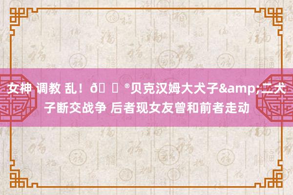 女神 调教 乱！😮贝克汉姆大犬子&二犬子断交战争 后者现女友曾和前者走动