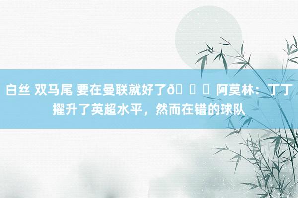 白丝 双马尾 要在曼联就好了😂阿莫林：丁丁擢升了英超水平，然而在错的球队