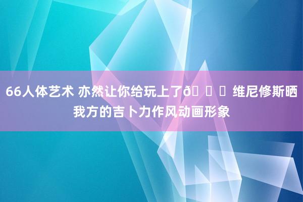66人体艺术 亦然让你给玩上了😁维尼修斯晒我方的吉卜力作风动画形象