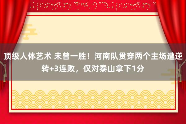 顶级人体艺术 未曾一胜！河南队贯穿两个主场遭逆转+3连败，仅对泰山拿下1分