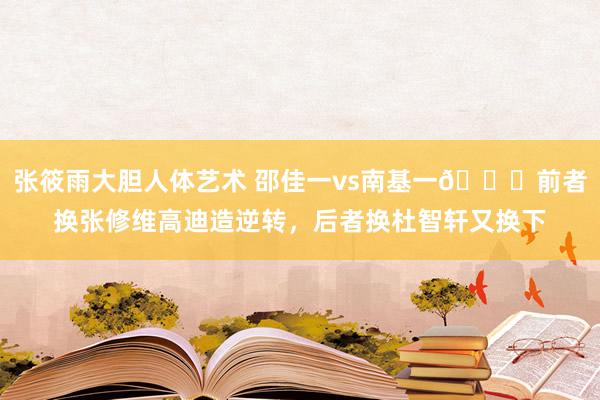 张筱雨大胆人体艺术 邵佳一vs南基一😅前者换张修维高迪造逆转，后者换杜智轩又换下
